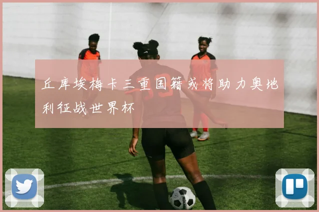 丘库埃梅卡三重国籍或将助力奥地利征战世界杯