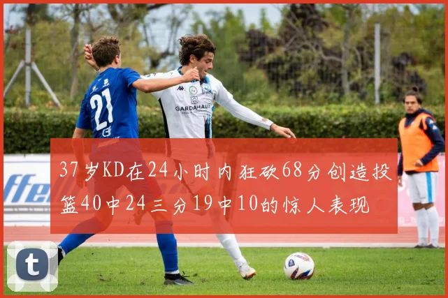 37岁KD在24小时内狂砍68分创造投篮40中24三分19中10的惊人表现