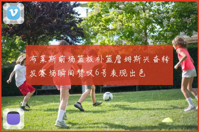 布莱斯前场篮板补篮詹姆斯兴奋转发赛场瞬间赞叹6号表现出色