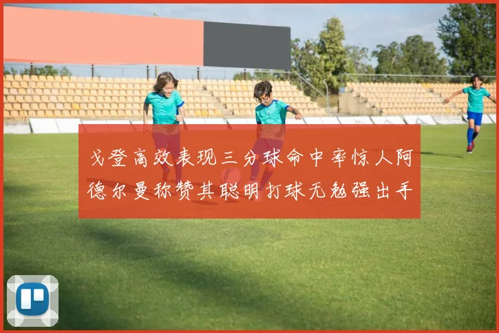 戈登高效表现三分球命中率惊人阿德尔曼称赞其聪明打球无勉强出手