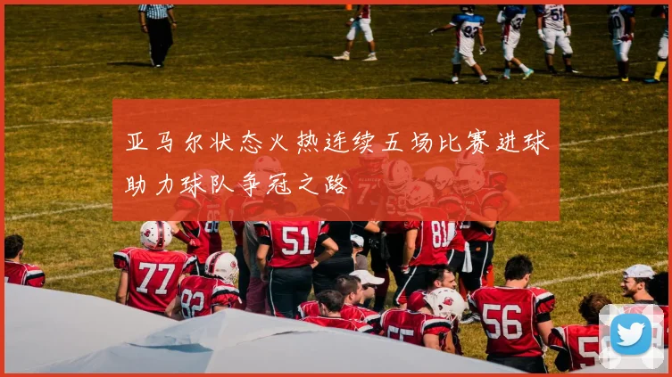 亚马尔状态火热连续五场比赛进球助力球队争冠之路