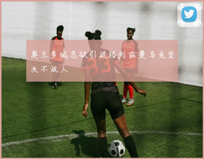 奥兰多城急欲引进格列兹曼马竞坚决不放人