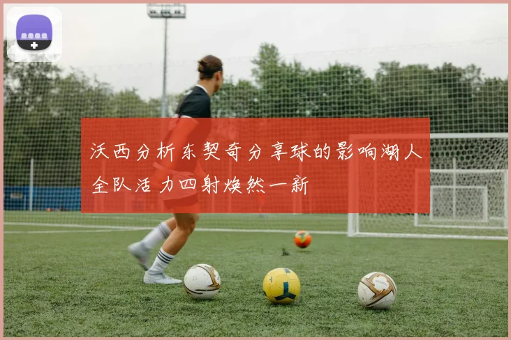 沃西分析东契奇分享球的影响湖人全队活力四射焕然一新