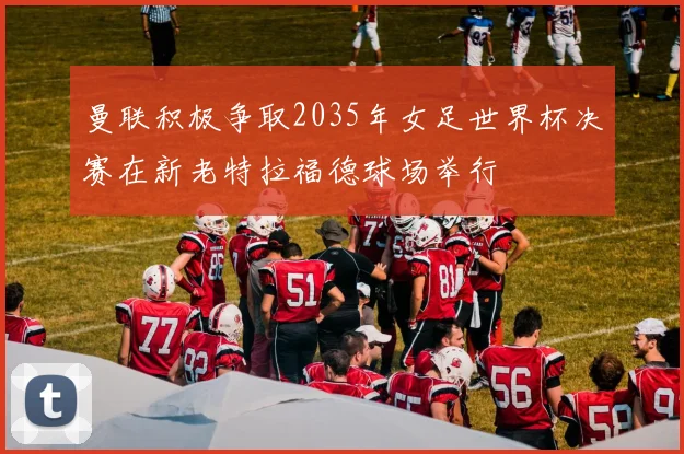 曼联积极争取2035年女足世界杯决赛在新老特拉福德球场举行