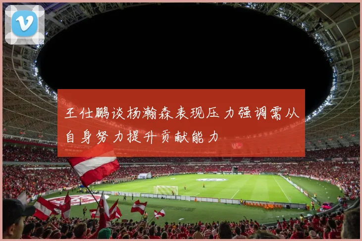 王仕鹏谈杨瀚森表现压力强调需从自身努力提升贡献能力