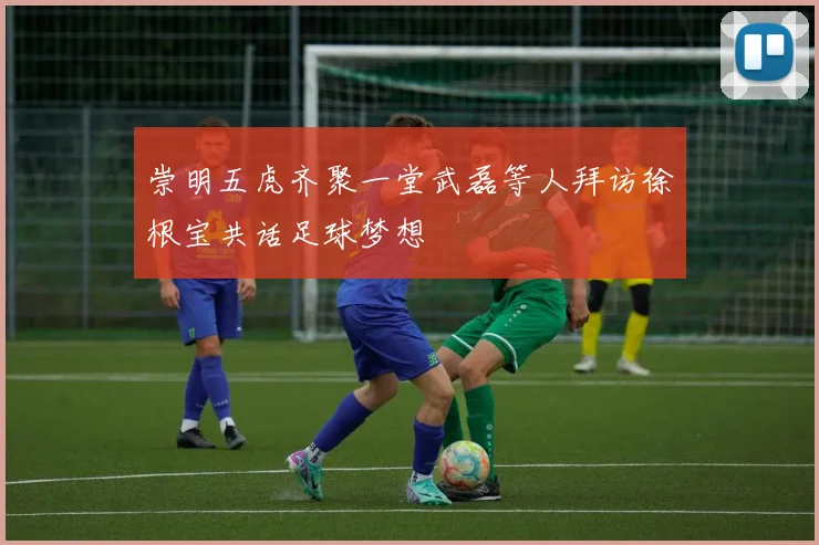 崇明五虎齐聚一堂武磊等人拜访徐根宝共话足球梦想