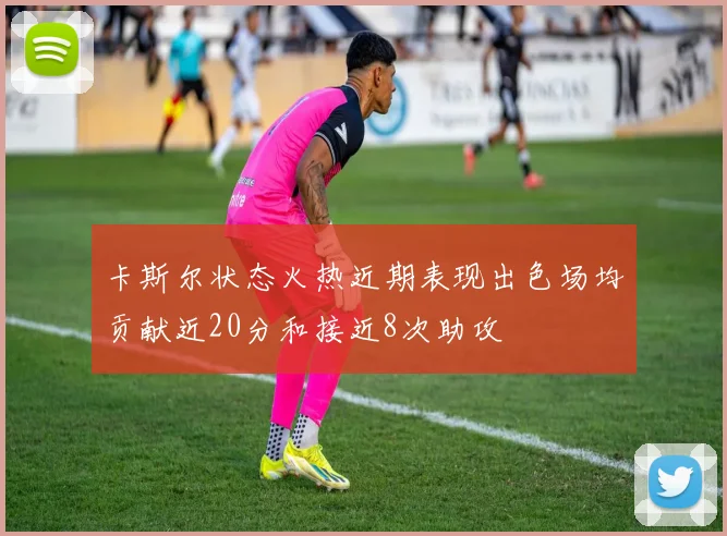 卡斯尔状态火热近期表现出色场均贡献近20分和接近8次助攻