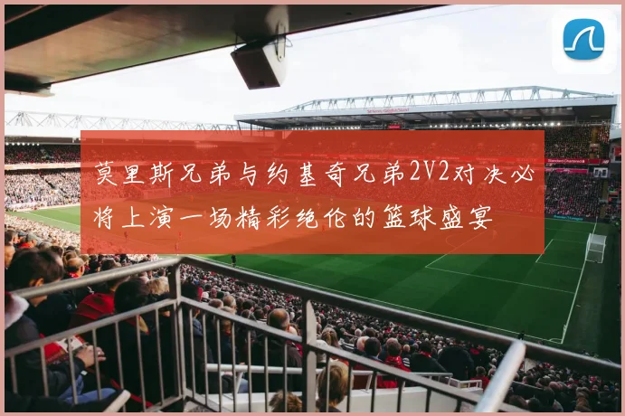 莫里斯兄弟与约基奇兄弟2V2对决必将上演一场精彩绝伦的篮球盛宴