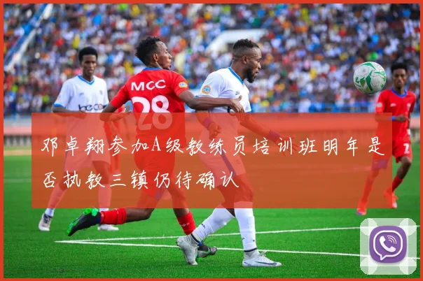 邓卓翔参加A级教练员培训班明年是否执教三镇仍待确认