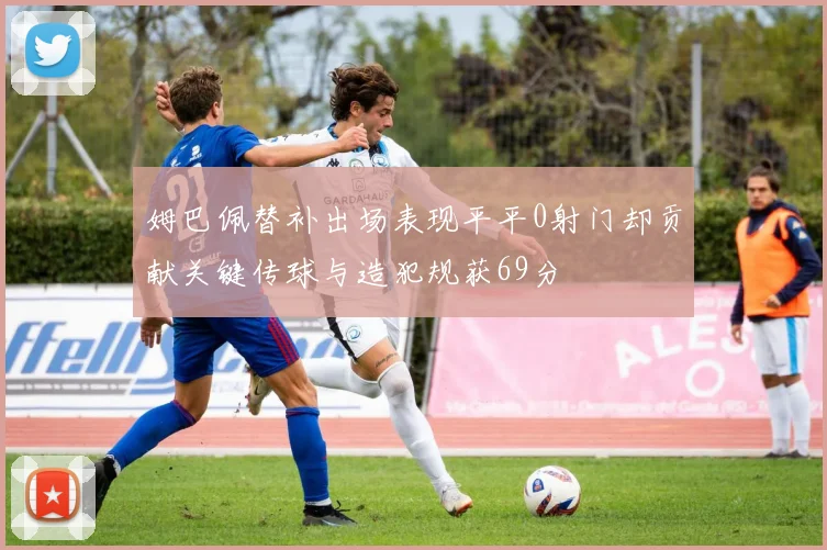 姆巴佩替补出场表现平平0射门却贡献关键传球与造犯规获69分