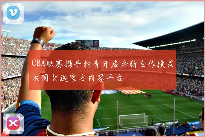 CBA联赛携手抖音开启全新合作模式共同打造官方内容平台