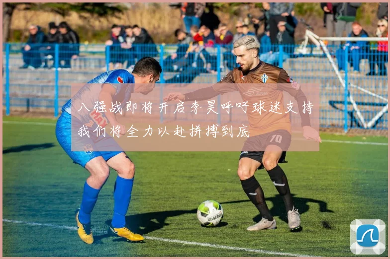 八强战即将开启李昊呼吁球迷支持我们将全力以赴拼搏到底