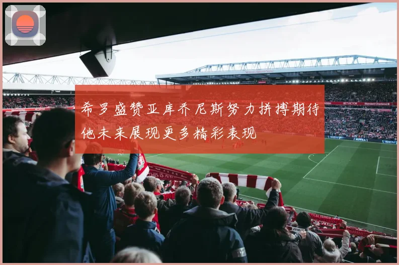 希罗盛赞亚库乔尼斯努力拼搏期待他未来展现更多精彩表现