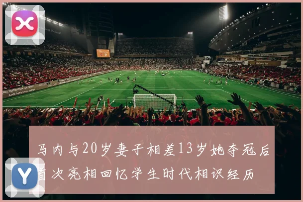 马内与20岁妻子相差13岁她夺冠后首次亮相回忆学生时代相识经历