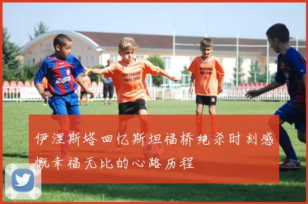 伊涅斯塔回忆斯坦福桥绝杀时刻感慨幸福无比的心路历程