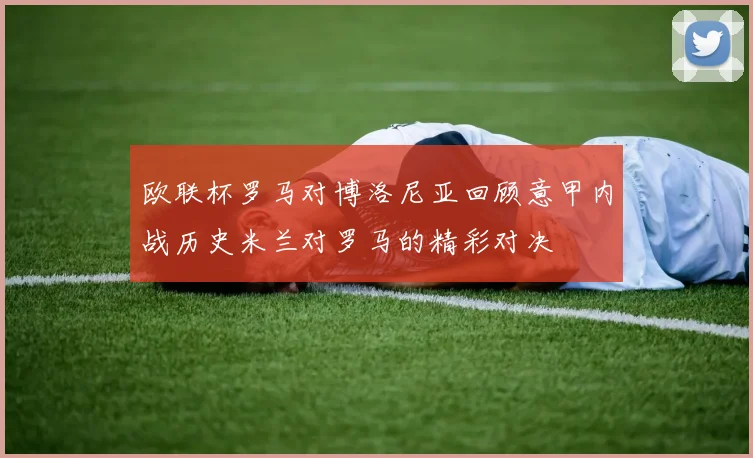 欧联杯罗马对博洛尼亚回顾意甲内战历史米兰对罗马的精彩对决