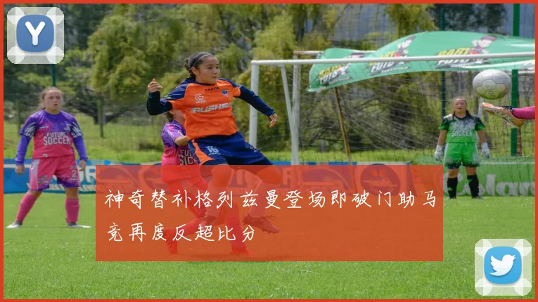 神奇替补格列兹曼登场即破门助马竞再度反超比分