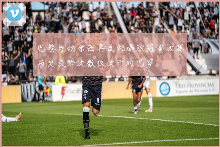 巴黎与切尔西再度相遇欧冠淘汰赛历史交锋次数仅次于对巴萨