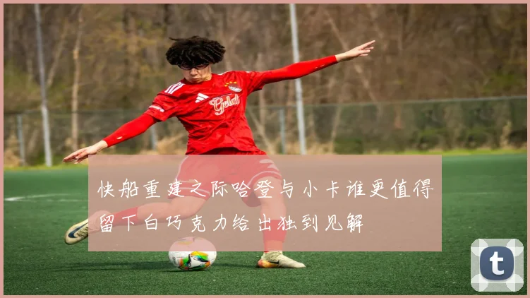 快船重建之际哈登与小卡谁更值得留下白巧克力给出独到见解