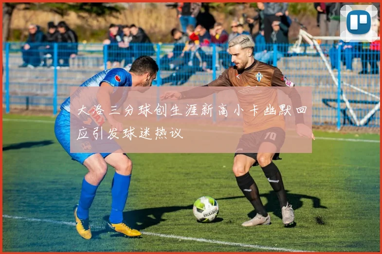 大洛三分球创生涯新高小卡幽默回应引发球迷热议