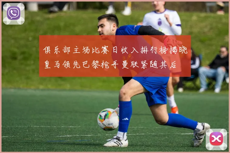 俱乐部主场比赛日收入排行榜揭晓皇马领先巴黎枪手曼联紧随其后