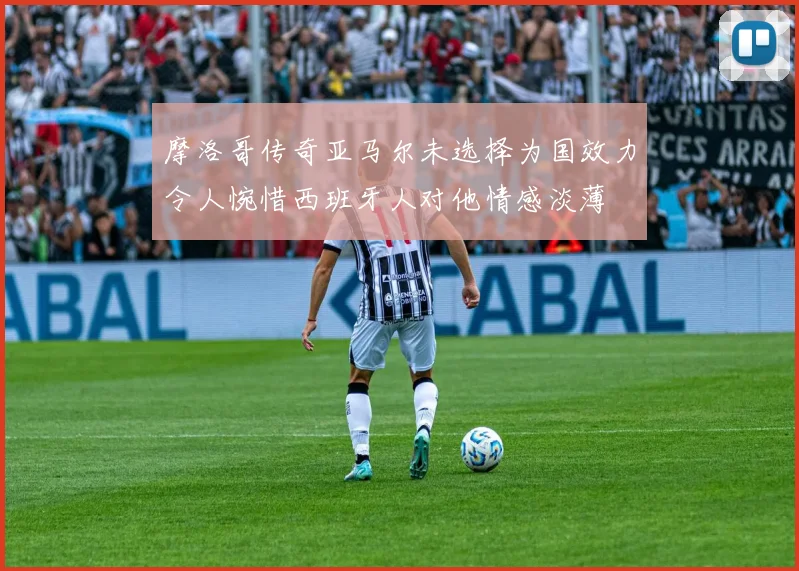 摩洛哥传奇亚马尔未选择为国效力令人惋惜西班牙人对他情感淡薄
