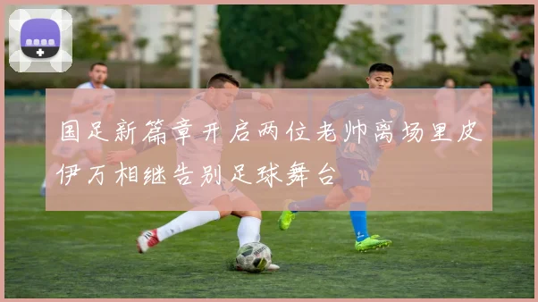 国足新篇章开启两位老帅离场里皮伊万相继告别足球舞台