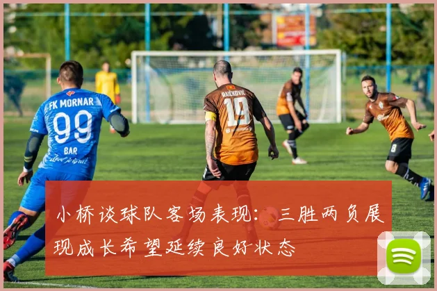 小桥谈球队客场表现：三胜两负展现成长希望延续良好状态