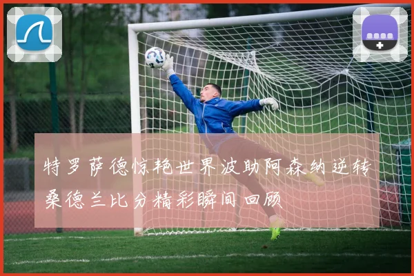 特罗萨德惊艳世界波助阿森纳逆转桑德兰比分精彩瞬间回顾