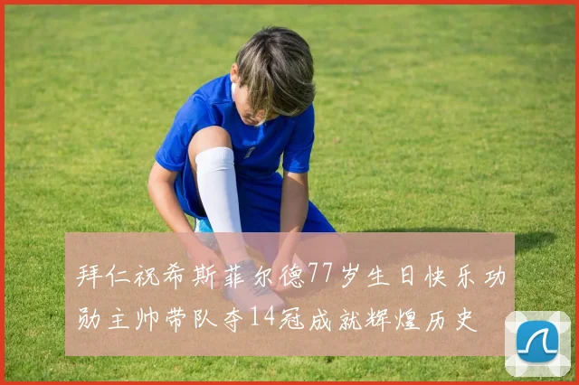 拜仁祝希斯菲尔德77岁生日快乐功勋主帅带队夺14冠成就辉煌历史