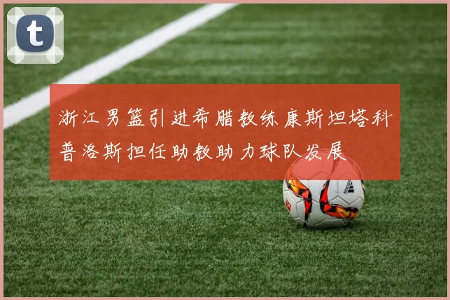 浙江男篮引进希腊教练康斯坦塔科普洛斯担任助教助力球队发展