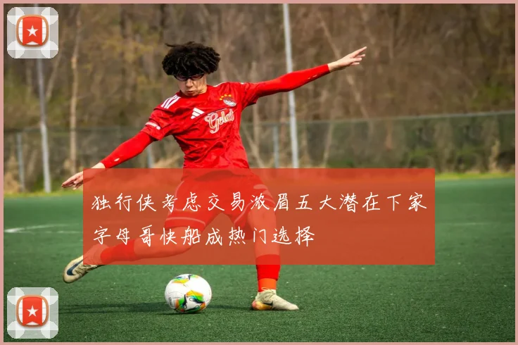 独行侠考虑交易浓眉五大潜在下家字母哥快船成热门选择