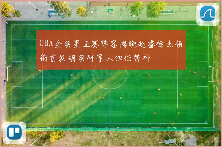 CBA全明星正赛阵容揭晓赵睿徐杰领衔首发胡明轩等人担任替补