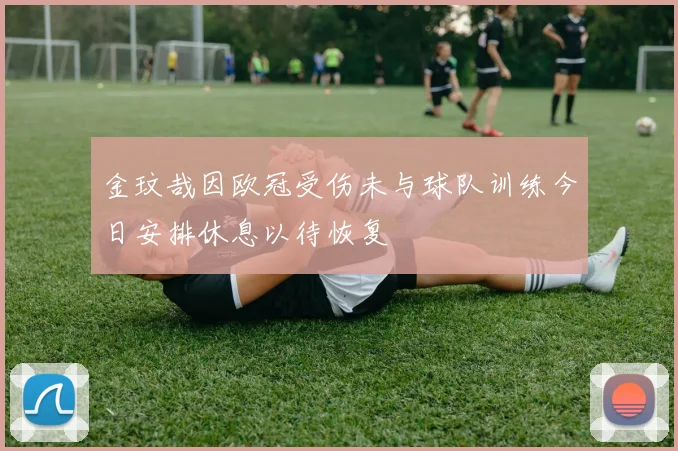 金玟哉因欧冠受伤未与球队训练今日安排休息以待恢复