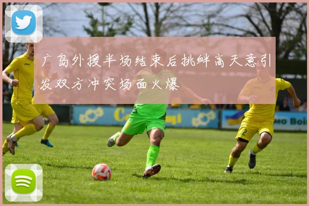 广岛外援半场结束后挑衅高天意引发双方冲突场面火爆