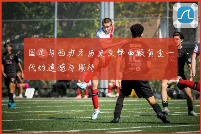 国足与西班牙历史交锋回顾黄金一代的遗憾与期待
