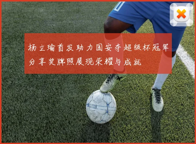 杨立瑜首发助力国安夺超级杯冠军分享奖牌照展现荣耀与成就