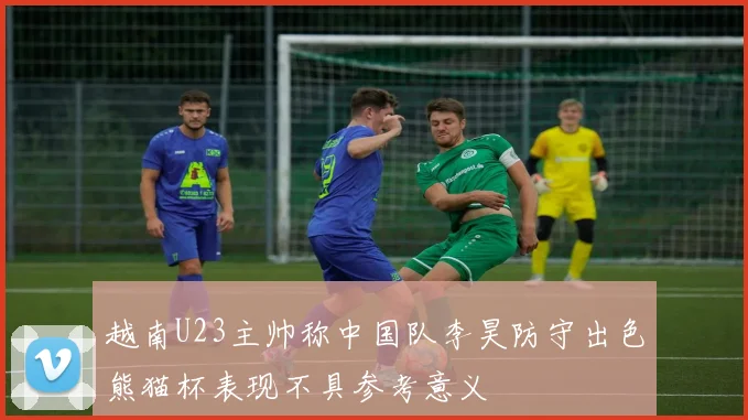 越南U23主帅称中国队李昊防守出色熊猫杯表现不具参考意义