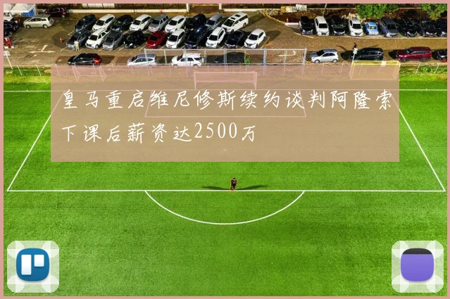 皇马重启维尼修斯续约谈判阿隆索下课后薪资达2500万