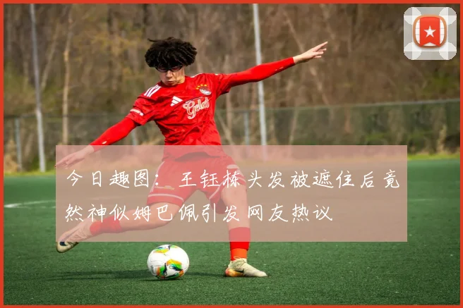 今日趣图：王钰栋头发被遮住后竟然神似姆巴佩引发网友热议