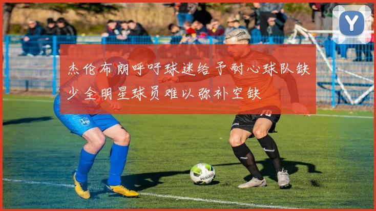 杰伦布朗呼吁球迷给予耐心球队缺少全明星球员难以弥补空缺