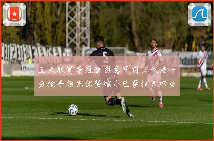 五大联赛争冠激烈意甲前三仅差一分枪手领先优势缩小巴萨拉开四分差距