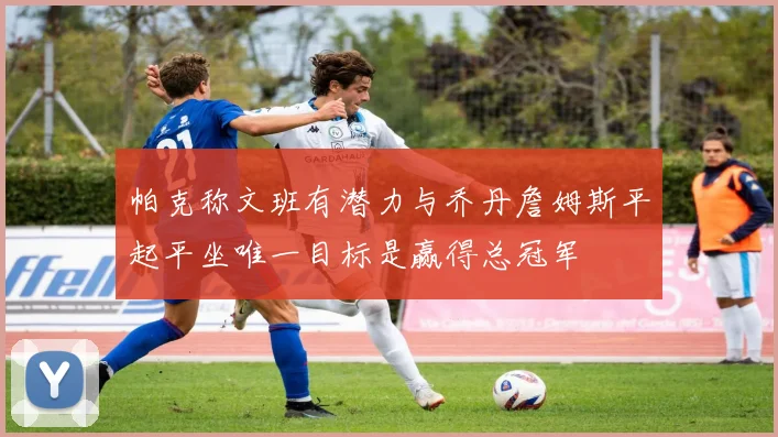 帕克称文班有潜力与乔丹詹姆斯平起平坐唯一目标是赢得总冠军